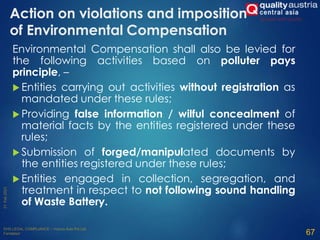 Action on violations and imposition
of Environmental Compensation
Environmental Compensation shall also be levied for
the following activities based on polluter pays
principle, –
 Entities carrying out activities without registration as
mandated under these rules;
 Providing false information / wilful concealment of
material facts by the entities registered under these
rules;
 Submission of forged/manipulated documents by
the entities registered under these rules;
 Entities engaged in collection, segregation, and
treatment in respect to not following sound handling
of Waste Battery.
67
 