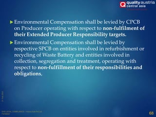  Environmental Compensation shall be levied by CPCB
on Producer operating with respect to non-fulfilment of
their Extended Producer Responsibility targets.
 Environmental Compensation shall be levied by
respective SPCB on entities involved in refurbishment or
recycling of Waste Battery and entities involved in
collection, segregation and treatment, operating with
respect to non-fulfillment of their responsibilities and
obligations,
68
 