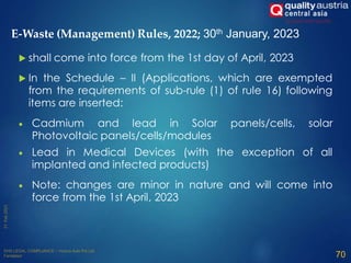  shall come into force from the 1st day of April, 2023
 In the Schedule – II (Applications, which are exempted
from the requirements of sub-rule (1) of rule 16) following
items are inserted:
 Cadmium and lead in Solar panels/cells, solar
Photovoltaic panels/cells/modules
 Lead in Medical Devices (with the exception of all
implanted and infected products)
 Note: changes are minor in nature and will come into
force from the 1st April, 2023
70
E-Waste (Management) Rules, 2022; 30th January, 2023
 