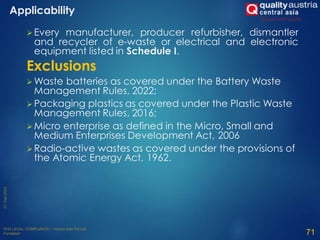 Every manufacturer, producer refurbisher, dismantler
and recycler of e-waste or electrical and electronic
equipment listed in Schedule I.
Exclusions
 Waste batteries as covered under the Battery Waste
Management Rules, 2022;
 Packaging plastics as covered under the Plastic Waste
Management Rules, 2016;
 Micro enterprise as defined in the Micro, Small and
Medium Enterprises Development Act, 2006
 Radio-active wastes as covered under the provisions of
the Atomic Energy Act, 1962.
71
Applicability
 