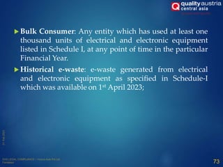  Bulk Consumer: Any entity which has used at least one
thousand units of electrical and electronic equipment
listed in Schedule I, at any point of time in the particular
Financial Year.
 Historical e-waste: e-waste generated from electrical
and electronic equipment as specified in Schedule-I
which was available on 1st April 2023;
73
 