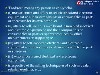  ‘Producer’ means any person or entity who, -
 (i) manufactures and offers to sell electrical and electronic
equipment and their components or consumables or parts
or spares under its own brand; or
 (ii) offers to sell under its own brand, assembled electrical
and electronic equipment and their components or
consumables or parts or spares produced by other
manufacturers or suppliers; or
 (iii) offers to sell imported electrical and electronic
equipment and their components or consumables or parts
or spares; or
 (iv) who imports used electrical and electronic
equipment;
 irrespective of the selling technique used such as dealer,
retailer, e-retailer, etc.;
75
 