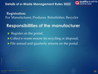  Register on the portal;
 Collect e-waste ensure its recycling or disposal;
 File annual and quarterly returns on the portal.
76
Responsibilities of the manufacturer
Registration:
For Manufacturer, Producer, Refurbisher, Recycler
Details of e-Waste Management Rules 2022
 