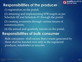 (1) registration on the portal;
(2) obtaining and implementing EPR targets as per
Schedule-III and Schedule-IV through the portal:
(3) creating awareness through various means of
communication;
(4) file annual and quarterly returns on the portal.
77
Responsibilities of the producer
Responsibilities of bulk consumer
Bulk consumers shall ensure that e-waste generated by
them shall be handed over only to the registered
producer, refurbisher or recycler.
 