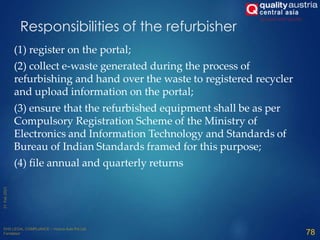 (1) register on the portal;
(2) collect e-waste generated during the process of
refurbishing and hand over the waste to registered recycler
and upload information on the portal;
(3) ensure that the refurbished equipment shall be as per
Compulsory Registration Scheme of the Ministry of
Electronics and Information Technology and Standards of
Bureau of Indian Standards framed for this purpose;
(4) file annual and quarterly returns
78
Responsibilities of the refurbisher
 