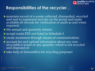  maintain record of e-waste collected, dismantled, recycled
and sent to registered recycler on the portal and make
available all records for verification or audit as and when
required;
 file annual and quarterly returns
 accept waste EEE not listed in Schedule-I
 create awareness through means of communication;
 account for and upload information about any non-
recyclable e-waste or any quantity which is not recycled
and disposed of;
 take help of dismantlers for recycling purposes:
80
Responsibilities of the recycler…
 