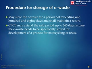  May store the e-waste for a period not exceeding one
hundred and eighty days and shall maintain a record.
 CPCB may extend the said period up to 365 days in case
the e-waste needs to be specifically stored for
development of a process for its recycling or reuse.
81
Procedure for storage of e-waste
 