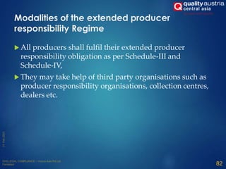  All producers shall fulfil their extended producer
responsibility obligation as per Schedule-III and
Schedule-IV,
 They may take help of third party organisations such as
producer responsibility organisations, collection centres,
dealers etc.
82
Modalities of the extended producer
responsibility Regime
 