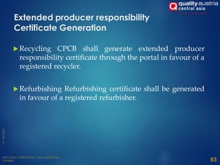  Recycling CPCB shall generate extended producer
responsibility certificate through the portal in favour of a
registered recycler.
 Refurbishing Refurbishing certificate shall be generated
in favour of a registered refurbisher.
83
Extended producer responsibility
Certificate Generation
 