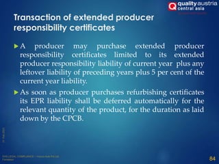  A producer may purchase extended producer
responsibility certificates limited to its extended
producer responsibility liability of current year plus any
leftover liability of preceding years plus 5 per cent of the
current year liability.
 As soon as producer purchases refurbishing certificates
its EPR liability shall be deferred automatically for the
relevant quantity of the product, for the duration as laid
down by the CPCB.
84
Transaction of extended producer
responsibility certificates
 