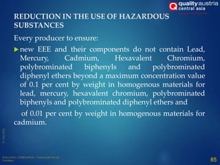 Every producer to ensure:
 new EEE and their components do not contain Lead,
Mercury, Cadmium, Hexavalent Chromium,
polybrominated biphenyls and polybrominated
diphenyl ethers beyond a maximum concentration value
of 0.1 per cent by weight in homogenous materials for
lead, mercury, hexavalent chromium, polybrominated
biphenyls and polybrominated diphenyl ethers and
of 0.01 per cent by weight in homogenous materials for
cadmium.
85
REDUCTION IN THE USE OF HAZARDOUS
SUBSTANCES
 