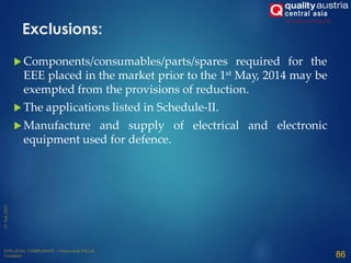  Components/consumables/parts/spares required for the
EEE placed in the market prior to the 1st May, 2014 may be
exempted from the provisions of reduction.
 The applications listed in Schedule-II.
 Manufacture and supply of electrical and electronic
equipment used for defence.
86
Exclusions:
 