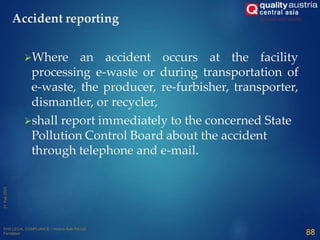 Where an accident occurs at the facility
processing e-waste or during transportation of
e-waste, the producer, re-furbisher, transporter,
dismantler, or recycler,
shall report immediately to the concerned State
Pollution Control Board about the accident
through telephone and e-mail.
88
Accident reporting
 