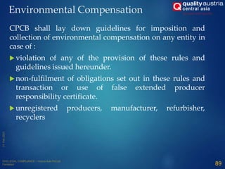 CPCB shall lay down guidelines for imposition and
collection of environmental compensation on any entity in
case of :
 violation of any of the provision of these rules and
guidelines issued hereunder.
 non-fulfilment of obligations set out in these rules and
transaction or use of false extended producer
responsibility certificate.
 unregistered producers, manufacturer, refurbisher,
recyclers
89
Environmental Compensation
 