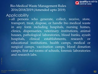 all persons who generate, collect, receive, store,
transport, treat, dispose, or handle bio medical waste
in any form including hospitals, nursing homes,
clinics, dispensaries, veterinary institutions, animal
houses, pathological laboratories, blood banks, ayush
hospitals, clinical establishments, research or
educational institutions, health camps, medical or
surgical camps, vaccination camps, blood donation
camps, first aid rooms of schools, forensic laboratories
and research labs.
92
Applicability
Bio-Medical Waste Management Rules
2016/2018/2019 (Amended upto 2019)
 