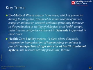  Bio-Medical Waste means "any waste, which is generated
during the diagnosis, treatment or immunisation of human
beings or animals or research activities pertaining thereto or
in the production or testing of biological or in health camps,
including the categories mentioned in Schedule I appended to
these rules”
 Health Care Facility means, “a place where diagnosis,
treatment or immunisation of human beings or animals is
provided irrespective of type and size of health treatment
system, and research activity pertaining thereto”
93
Key Terms
 