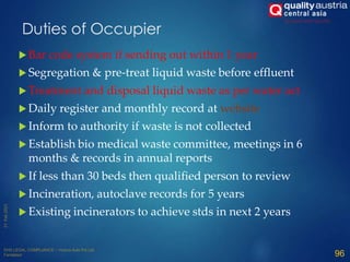  Bar code system if sending out within 1 year
 Segregation & pre-treat liquid waste before effluent
 Treatment and disposal liquid waste as per water act
 Daily register and monthly record at website
 Inform to authority if waste is not collected
 Establish bio medical waste committee, meetings in 6
months & records in annual reports
 If less than 30 beds then qualified person to review
 Incineration, autoclave records for 5 years
 Existing incinerators to achieve stds in next 2 years
96
Duties of Occupier
 