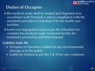  Bio-medical waste shall be treated and disposed of in
accordance with Schedule I, and in compliance with the
standards provided in Schedule-II by the health care
facilities
 hand over segregated waste as per the Schedule-I to
common bio-medical waste treatment facility for
treatment, processing and final disposal
99
Duties of Occupier
 Occupier or Operator is liable for any environmental
damage or to the public
 Liable for Actions as per Sec 5 & 15 for any violations
Liability (rule 18)
 
