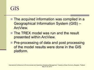 International Conference on Environmental and Hazardous Substance Management: Towards a Green Economy, Bangkok, Thailand.
May 21-23, 2013
International Conference on Environmental and Hazardous Substance Management: Towards a Green Economy, Bangkok, Thailand.
May 21-23, 2013
GIS
 The acquired information was compiled in a
Geographical Information System (GIS) –
ArcView.
 The TREX model was run and the result
presented within ArcView.
 Pre-processing of data and post processing
of the model results were done in the GIS
platform.
 