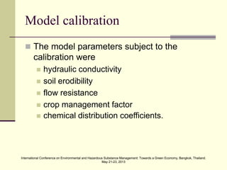 International Conference on Environmental and Hazardous Substance Management: Towards a Green Economy, Bangkok, Thailand.
May 21-23, 2013
International Conference on Environmental and Hazardous Substance Management: Towards a Green Economy, Bangkok, Thailand.
May 21-23, 2013
Model calibration
 The model parameters subject to the
calibration were
 hydraulic conductivity
 soil erodibility
 flow resistance
 crop management factor
 chemical distribution coefficients.
 