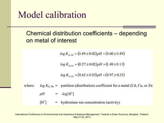 International Conference on Environmental and Hazardous Substance Management: Towards a Green Economy, Bangkok, Thailand.
May 21-23, 2013
International Conference on Environmental and Hazardous Substance Management: Towards a Green Economy, Bangkok, Thailand.
May 21-23, 2013
Model calibration
Chemical distribution coefficients – depending
on metal of interest
 