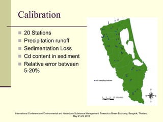 International Conference on Environmental and Hazardous Substance Management: Towards a Green Economy, Bangkok, Thailand.
May 21-23, 2013
International Conference on Environmental and Hazardous Substance Management: Towards a Green Economy, Bangkok, Thailand.
May 21-23, 2013
Calibration
 20 Stations
 Precipitation runoff
 Sedimentation Loss
 Cd content in sediment
 Relative error between
5-20%
 