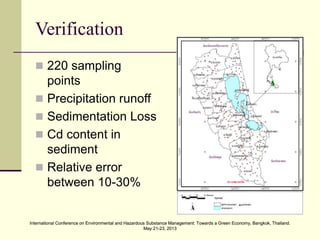 International Conference on Environmental and Hazardous Substance Management: Towards a Green Economy, Bangkok, Thailand.
May 21-23, 2013
International Conference on Environmental and Hazardous Substance Management: Towards a Green Economy, Bangkok, Thailand.
May 21-23, 2013
Verification
 220 sampling
points
 Precipitation runoff
 Sedimentation Loss
 Cd content in
sediment
 Relative error
between 10-30%
 