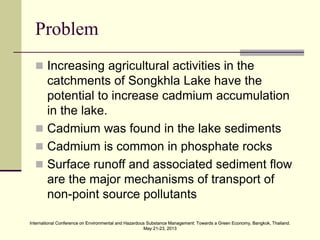 International Conference on Environmental and Hazardous Substance Management: Towards a Green Economy, Bangkok, Thailand.
May 21-23, 2013
International Conference on Environmental and Hazardous Substance Management: Towards a Green Economy, Bangkok, Thailand.
May 21-23, 2013
Problem
 Increasing agricultural activities in the
catchments of Songkhla Lake have the
potential to increase cadmium accumulation
in the lake.
 Cadmium was found in the lake sediments
 Cadmium is common in phosphate rocks
 Surface runoff and associated sediment flow
are the major mechanisms of transport of
non-point source pollutants
 