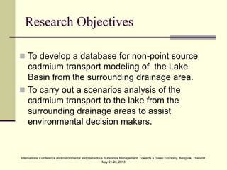 International Conference on Environmental and Hazardous Substance Management: Towards a Green Economy, Bangkok, Thailand.
May 21-23, 2013
International Conference on Environmental and Hazardous Substance Management: Towards a Green Economy, Bangkok, Thailand.
May 21-23, 2013
Research Objectives
 To develop a database for non-point source
cadmium transport modeling of the Lake
Basin from the surrounding drainage area.
 To carry out a scenarios analysis of the
cadmium transport to the lake from the
surrounding drainage areas to assist
environmental decision makers.
 
