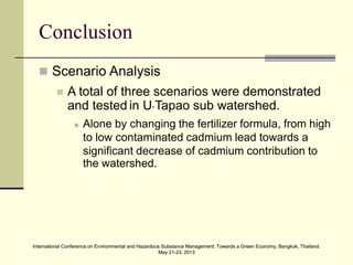 International Conference on Environmental and Hazardous Substance Management: Towards a Green Economy, Bangkok, Thailand.
May 21-23, 2013
International Conference on Environmental and Hazardous Substance Management: Towards a Green Economy, Bangkok, Thailand.
May 21-23, 2013
Conclusion
 Scenario Analysis
 A total of three scenarios were demonstrated
and tested in U-Tapao sub watershed.
 Alone by changing the fertilizer formula, from high
to low contaminated cadmium lead towards a
significant decrease of cadmium contribution to
the watershed.
 