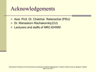 International Conference on Environmental and Hazardous Substance Management: Towards a Green Economy, Bangkok, Thailand.
May 21-23, 2013
International Conference on Environmental and Hazardous Substance Management: Towards a Green Economy, Bangkok, Thailand.
May 21-23, 2013
Acknowledgements
 Asst. Prof. Dr. Chatchai Ratanachai (PSU)
 Dr. Manaskorn Rachakornkij (CU)
 Lecturers and staffs of NRC-EHWM
 