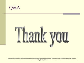 International Conference on Environmental and Hazardous Substance Management: Towards a Green Economy, Bangkok, Thailand.
May 21-23, 2013
International Conference on Environmental and Hazardous Substance Management: Towards a Green Economy, Bangkok, Thailand.
May 21-23, 2013
Q&A
 