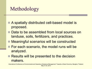 International Conference on Environmental and Hazardous Substance Management: Towards a Green Economy, Bangkok, Thailand.
May 21-23, 2013
International Conference on Environmental and Hazardous Substance Management: Towards a Green Economy, Bangkok, Thailand.
May 21-23, 2013
Methodology
 A spatially distributed cell-based model is
proposed.
 Data to be assembled from local sources on
landuse, soils, fertilizers, and practices.
 Meaningful scenarios will be constructed
 For each scenario, the model runs will be
analyzed.
 Results will be presented to the decision
makers.
 