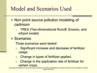 International Conference on Environmental and Hazardous Substance Management: Towards a Green Economy, Bangkok, Thailand.
May 21-23, 2013
International Conference on Environmental and Hazardous Substance Management: Towards a Green Economy, Bangkok, Thailand.
May 21-23, 2013
Model and Scenarios Used
 Non point source pollution modeling of
cadmium
 TREX (Two-dimenstional Runoff, Erosion, and
eXport model)
 Scenarios
Three scenarios were tested:
 Significant increase and decrease of fertilizer
usage.
 Change in types of fertilizer applied.
 Change in the application rate of fertilizer for
certain crops.
 