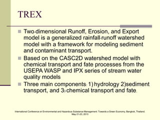 International Conference on Environmental and Hazardous Substance Management: Towards a Green Economy, Bangkok, Thailand.
May 21-23, 2013
International Conference on Environmental and Hazardous Substance Management: Towards a Green Economy, Bangkok, Thailand.
May 21-23, 2013
TREX
 Two-dimensional Runoff, Erosion, and Export
model is a generalized rainfall-runoff watershed
model with a framework for modeling sediment
and contaminant transport.
 Based on the CASC2D watershed model with
chemical transport and fate processes from the
USEPA WASP and IPX series of stream water
quality models
 Three main components: 1) hydrology 2)sediment
transport, and 3) chemical transport and fate.
 