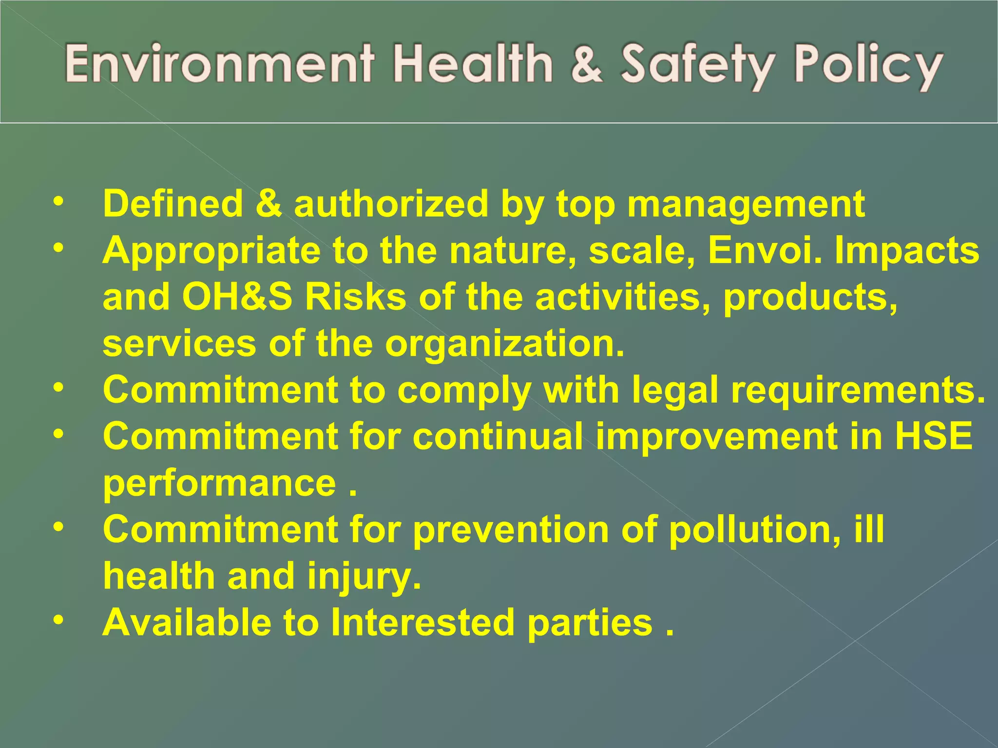 • Defined & authorized by top management 
• Appropriate to the nature, scale, Envoi. Impacts 
and OH&S Risks of the activities, products, 
services of the organization. 
• Commitment to comply with legal requirements. 
• Commitment for continual improvement in HSE 
performance . 
• Commitment for prevention of pollution, ill 
health and injury. 
• Available to Interested parties . 
 