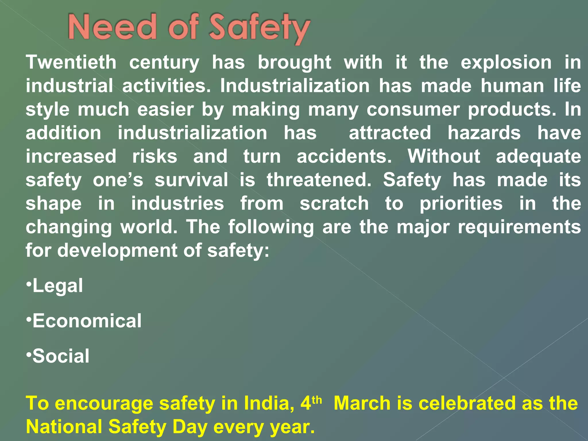 Twentieth century has brought with it the explosion in 
industrial activities. Industrialization has made human life 
style much easier by making many consumer products. In 
addition industrialization has attracted hazards have 
increased risks and turn accidents. Without adequate 
safety one’s survival is threatened. Safety has made its 
shape in industries from scratch to priorities in the 
changing world. The following are the major requirements 
for development of safety: 
•Legal 
•Economical 
•Social 
To encourage safety in India, 4th March is celebrated as the 
National Safety Day every year. 
 