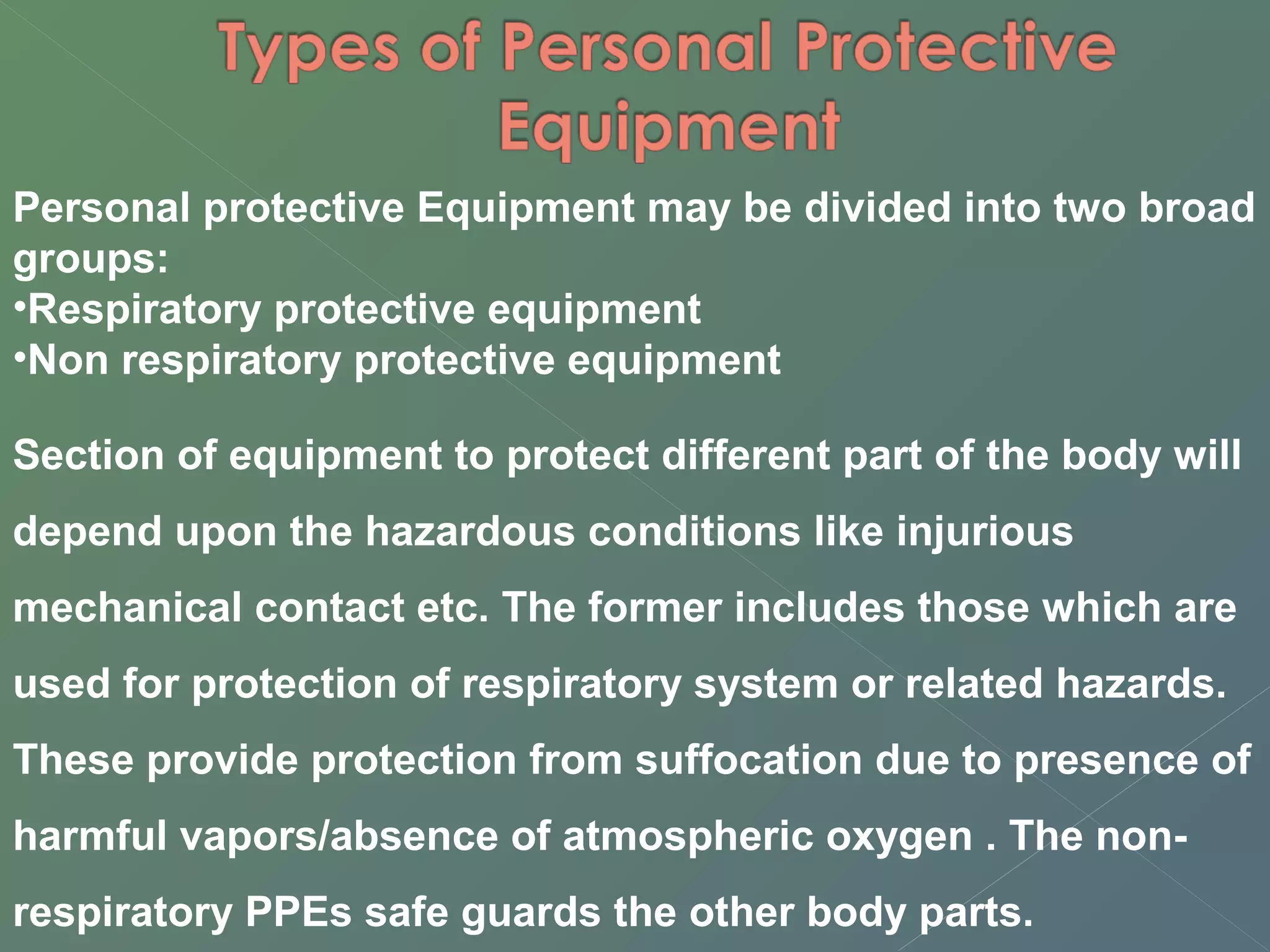 Personal protective Equipment may be divided into two broad 
groups: 
•Respiratory protective equipment 
•Non respiratory protective equipment 
Section of equipment to protect different part of the body will 
depend upon the hazardous conditions like injurious 
mechanical contact etc. The former includes those which are 
used for protection of respiratory system or related hazards. 
These provide protection from suffocation due to presence of 
harmful vapors/absence of atmospheric oxygen . The non-respiratory 
PPEs safe guards the other body parts. 
 
