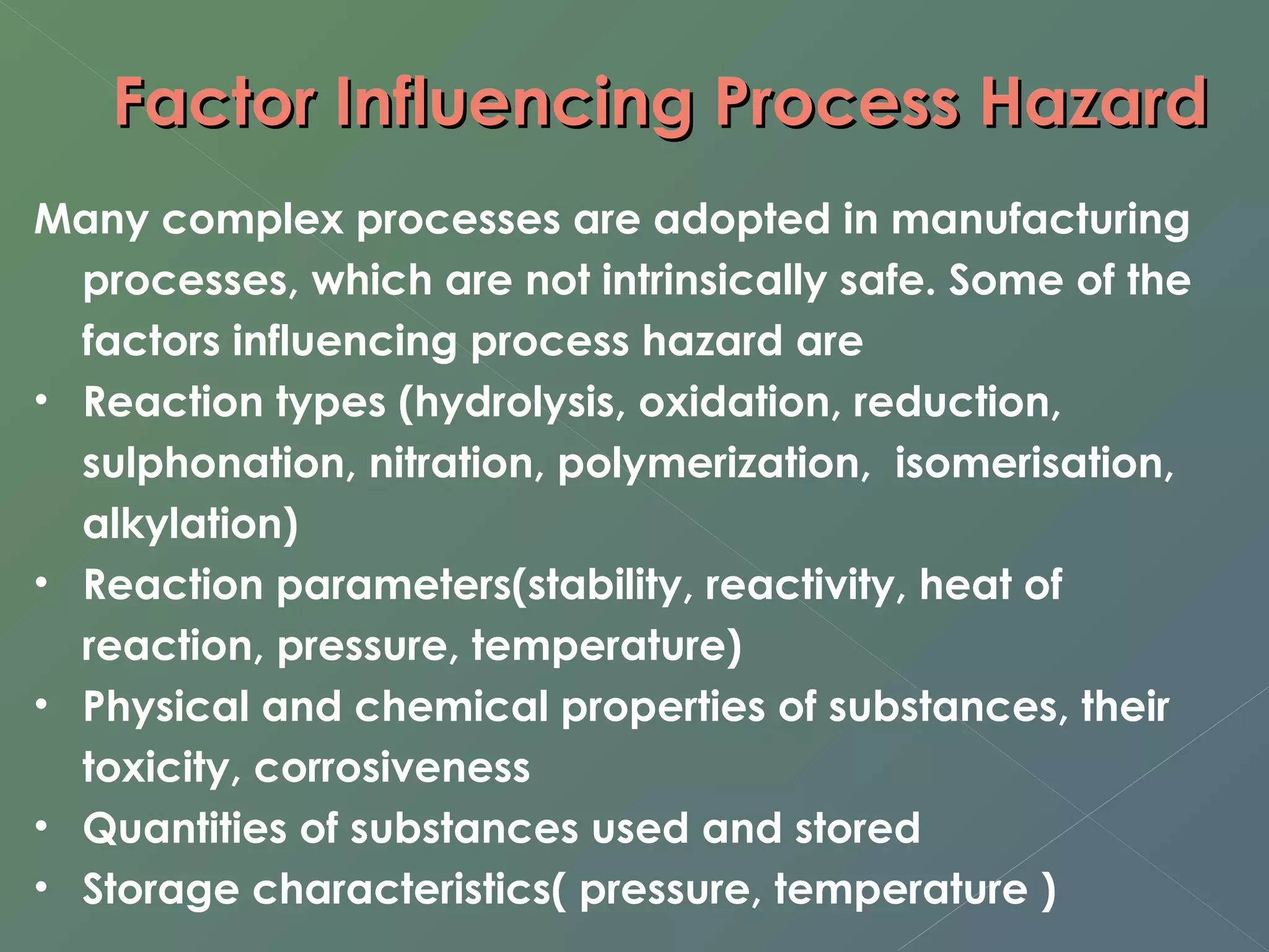 Factor IInnfflluueenncciinngg PPrroocceessss HHaazzaarrdd 
Many complex processes are adopted in manufacturing 
processes, which are not intrinsically safe. Some of the 
factors influencing process hazard are 
• Reaction types (hydrolysis, oxidation, reduction, 
sulphonation, nitration, polymerization, isomerisation, 
alkylation) 
• Reaction parameters(stability, reactivity, heat of 
reaction, pressure, temperature) 
• Physical and chemical properties of substances, their 
toxicity, corrosiveness 
• Quantities of substances used and stored 
• Storage characteristics( pressure, temperature ) 
 