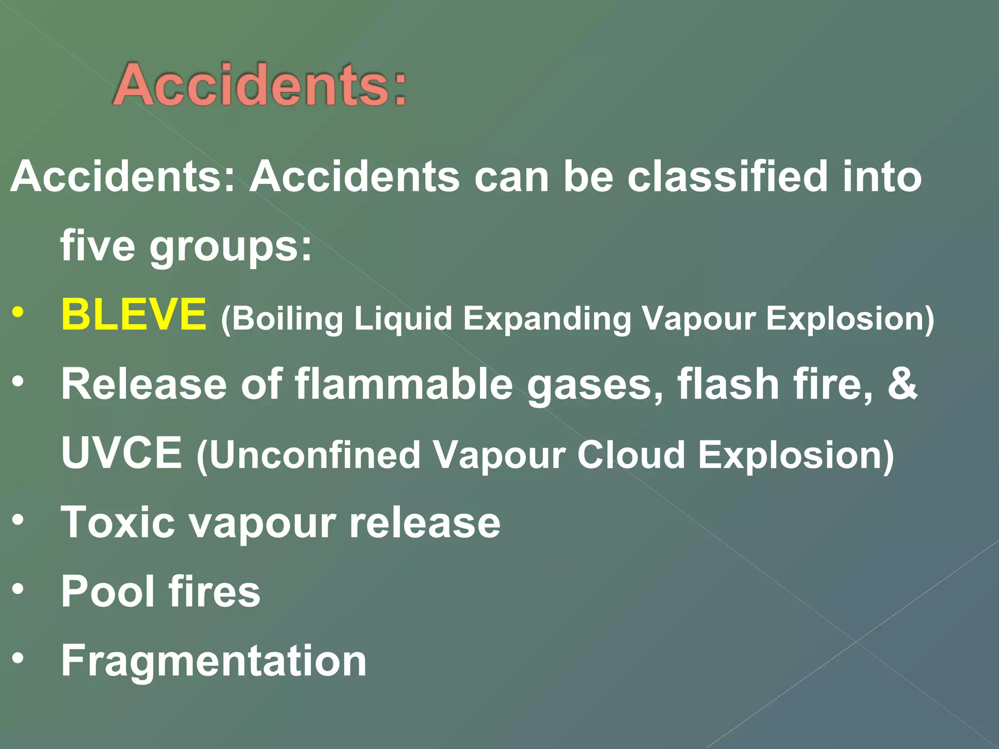 Accidents: Accidents can be classified into 
five groups: 
• BLEVE (Boiling Liquid Expanding Vapour Explosion) 
• Release of flammable gases, flash fire, & 
UVCE (Unconfined Vapour Cloud Explosion) 
• Toxic vapour release 
• Pool fires 
• Fragmentation 
 