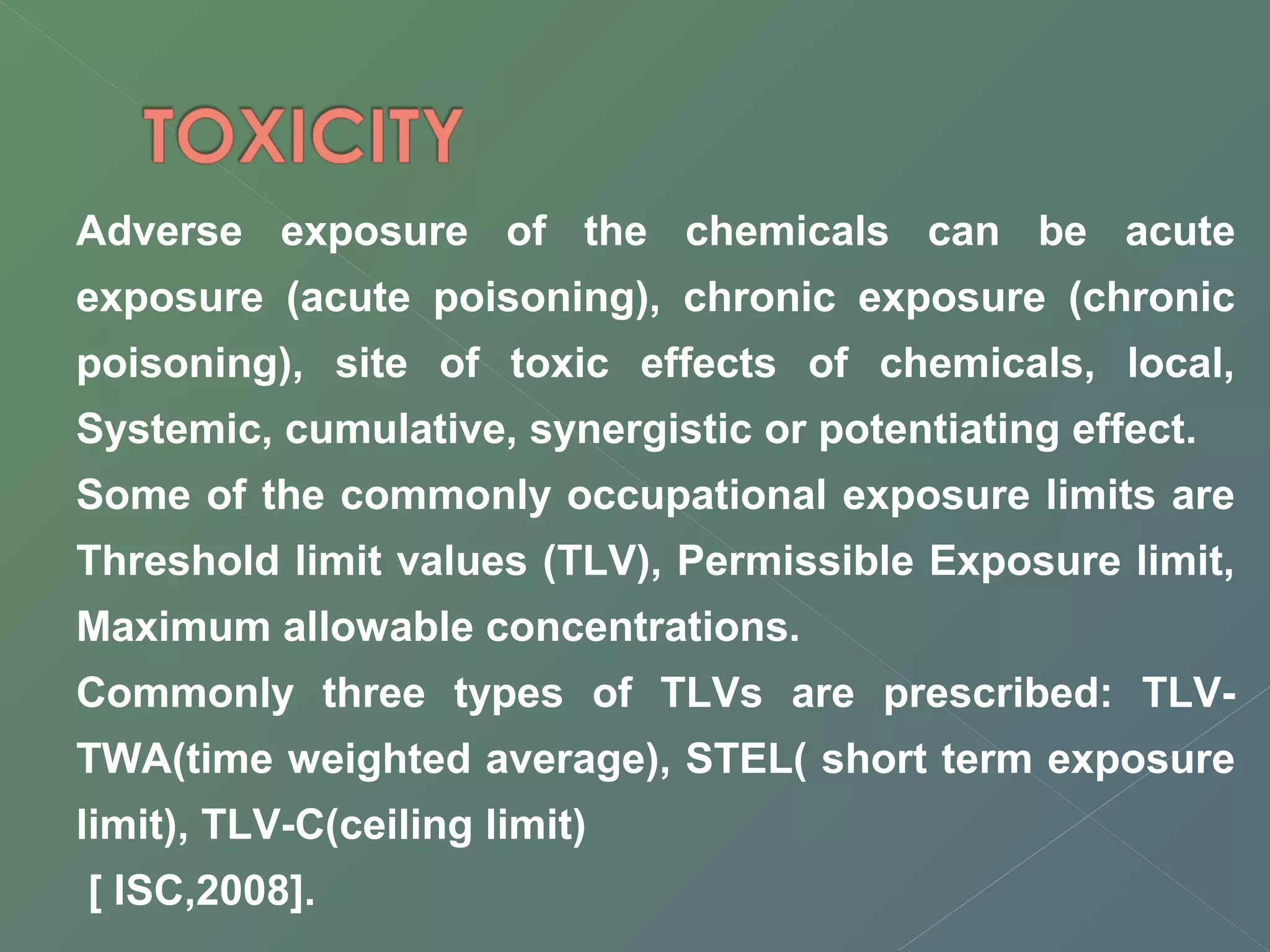 Adverse exposure of the chemicals can be acute 
exposure (acute poisoning), chronic exposure (chronic 
poisoning), site of toxic effects of chemicals, local, 
Systemic, cumulative, synergistic or potentiating effect. 
Some of the commonly occupational exposure limits are 
Threshold limit values (TLV), Permissible Exposure limit, 
Maximum allowable concentrations. 
Commonly three types of TLVs are prescribed: TLV-TWA( 
time weighted average), STEL( short term exposure 
limit), TLV-C(ceiling limit) 
[ ISC,2008]. 
 