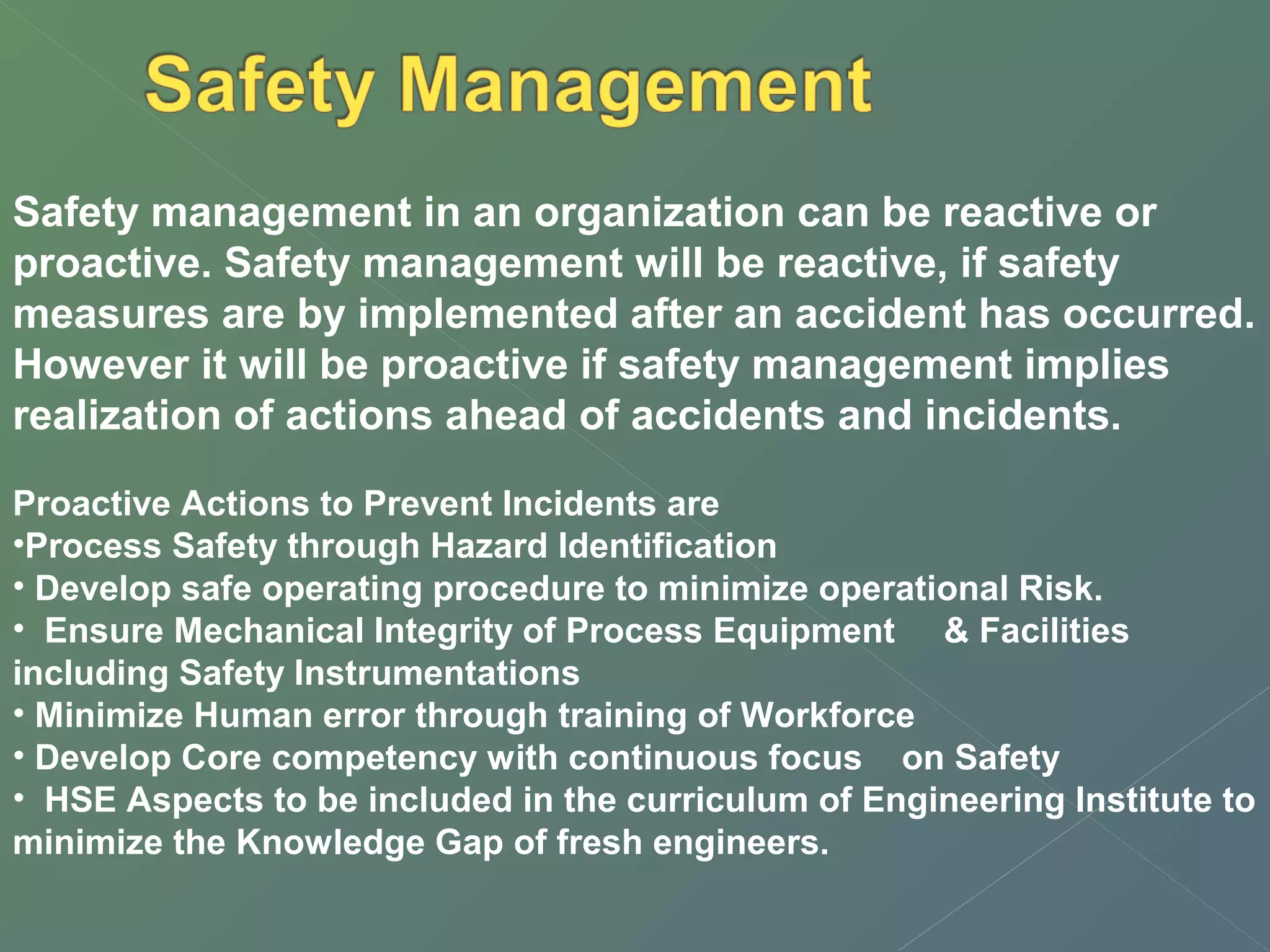 Safety management in an organization can be reactive or 
proactive. Safety management will be reactive, if safety 
measures are by implemented after an accident has occurred. 
However it will be proactive if safety management implies 
realization of actions ahead of accidents and incidents. 
Proactive Actions to Prevent Incidents are 
•Process Safety through Hazard Identification 
• Develop safe operating procedure to minimize operational Risk. 
• Ensure Mechanical Integrity of Process Equipment & Facilities 
including Safety Instrumentations 
• Minimize Human error through training of Workforce 
• Develop Core competency with continuous focus on Safety 
• HSE Aspects to be included in the curriculum of Engineering Institute to 
minimize the Knowledge Gap of fresh engineers. 
 