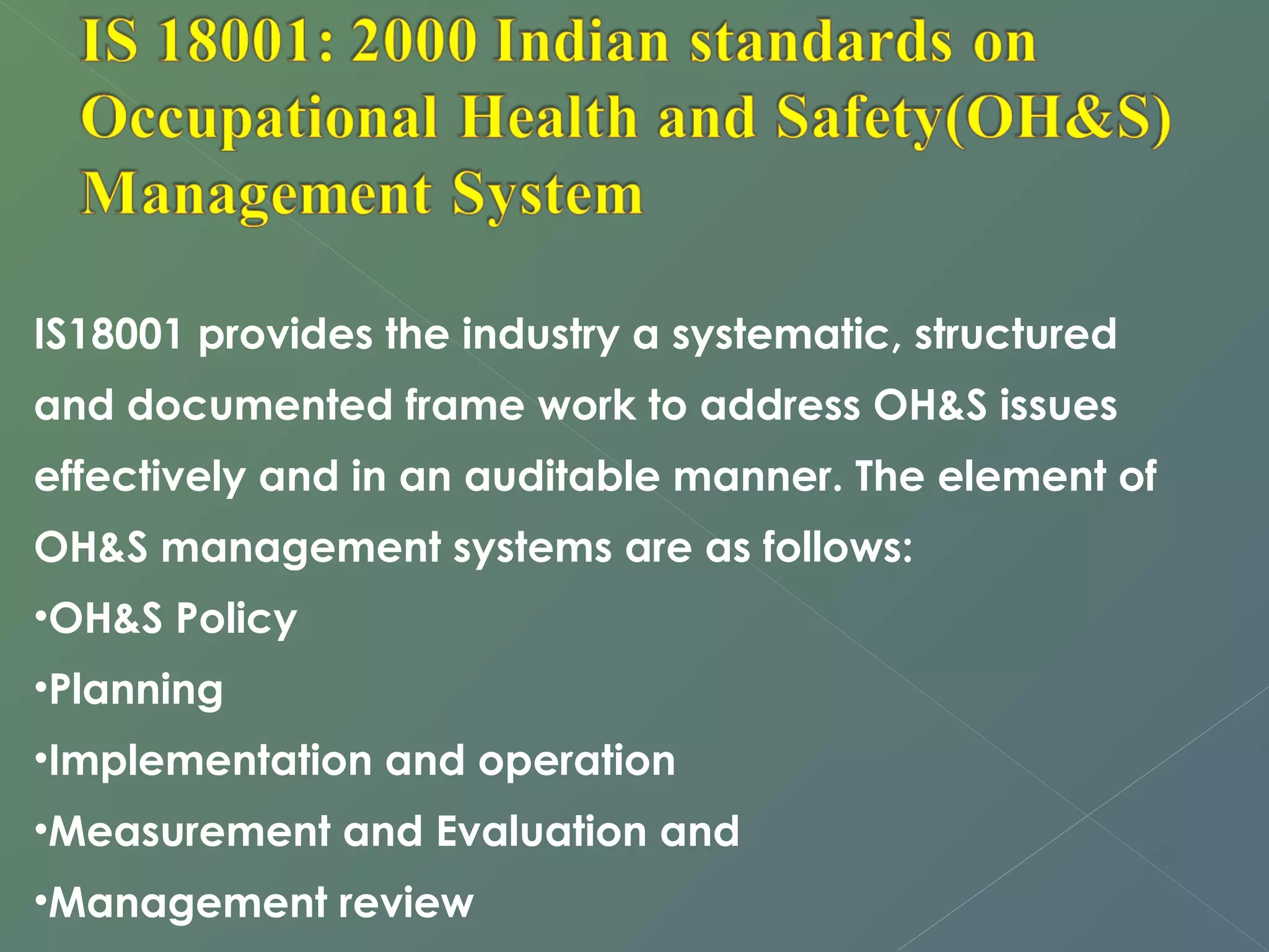 IS18001 provides the industry a systematic, structured 
and documented frame work to address OH&S issues 
effectively and in an auditable manner. The element of 
OH&S management systems are as follows: 
•OH&S Policy 
•Planning 
•Implementation and operation 
•Measurement and Evaluation and 
•Management review 
 