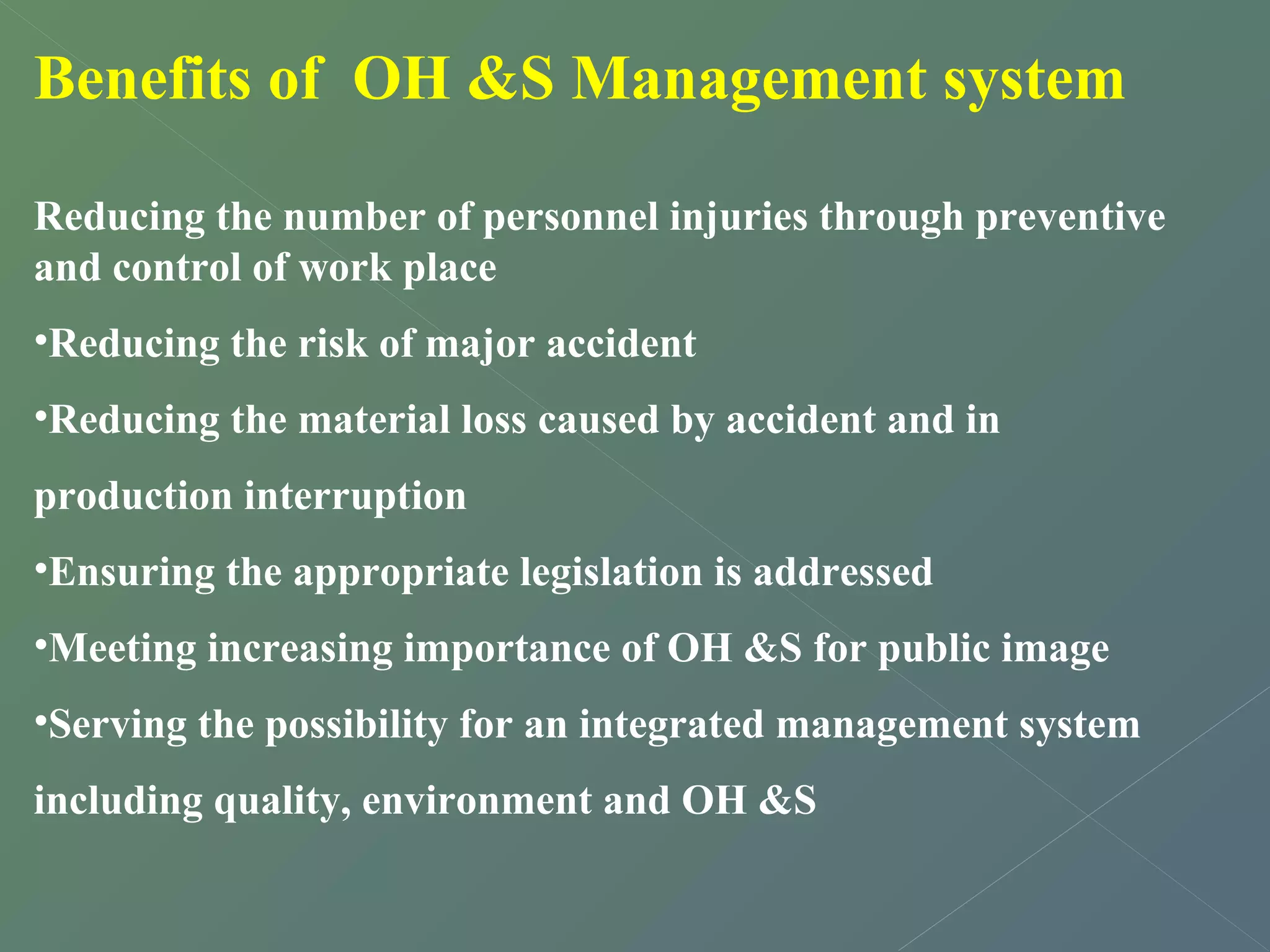 Benefits of OH &S Management system 
Reducing the number of personnel injuries through preventive 
and control of work place 
•Reducing the risk of major accident 
•Reducing the material loss caused by accident and in 
production interruption 
•Ensuring the appropriate legislation is addressed 
•Meeting increasing importance of OH &S for public image 
•Serving the possibility for an integrated management system 
including quality, environment and OH &S 
 