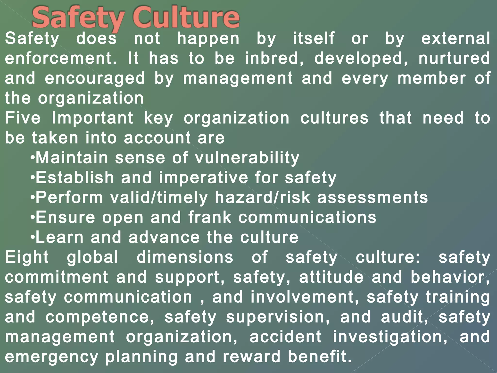 Safety does not happen by itself or by external 
enforcement. It has to be inbred, developed, nurtured 
and encouraged by management and every member of 
the organization 
Five Important key organization cultures that need to 
be taken into account are 
•Maintain sense of vulnerability 
•Establish and imperative for safety 
•Perform valid/timely hazard/risk assessments 
•Ensure open and frank communications 
•Learn and advance the culture 
Eight global dimensions of safety culture: safety 
commitment and support, safety, attitude and behavior, 
safety communication , and involvement, safety training 
and competence, safety supervision, and audit, safety 
management organization, accident investigation, and 
emergency planning and reward benefit. 
 