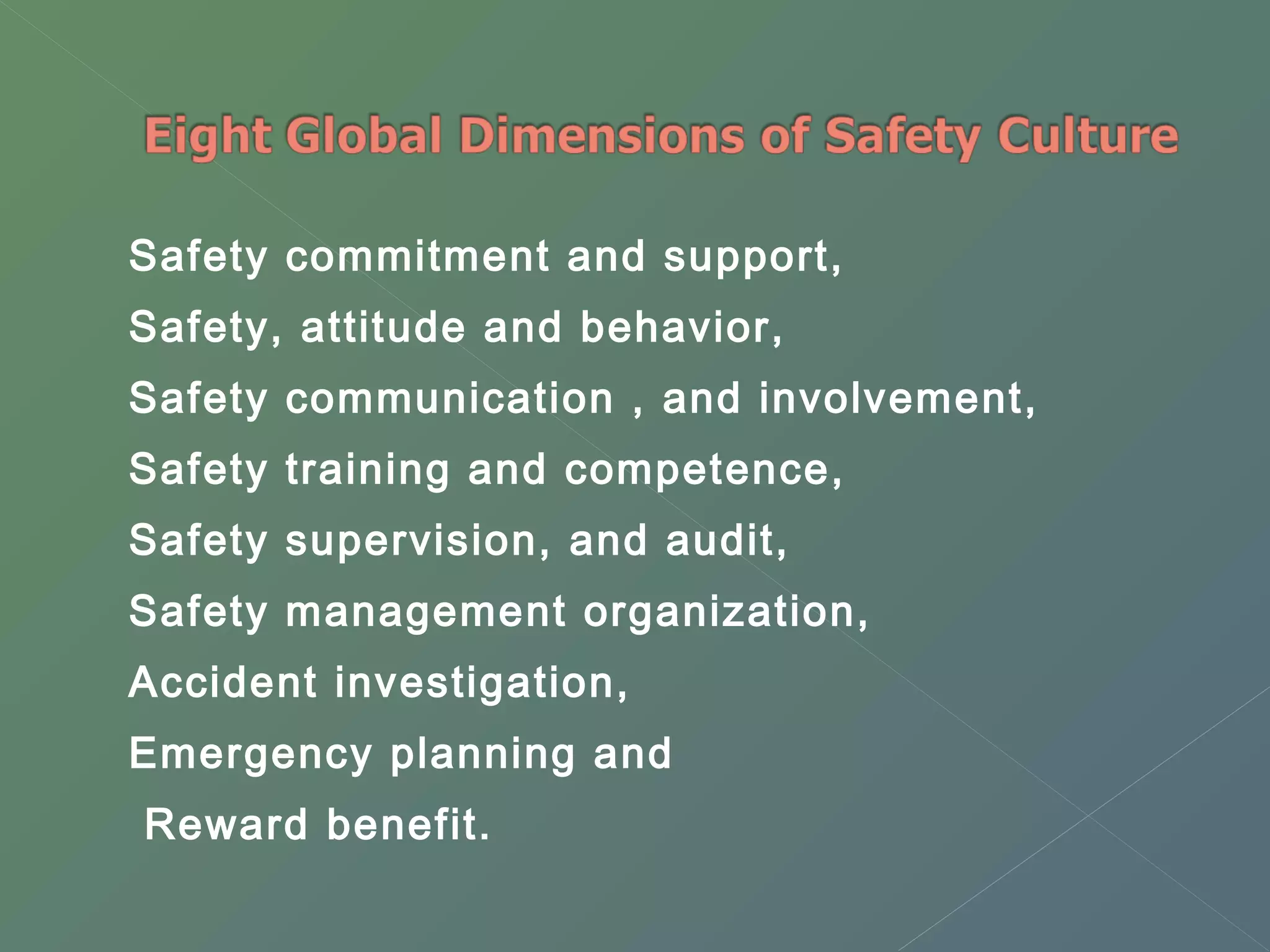 Safety commitment and support, 
Safety, attitude and behavior, 
Safety communication , and involvement, 
Safety training and competence, 
Safety supervision, and audit, 
Safety management organization, 
Accident investigation, 
Emergency planning and 
Reward benefit. 
 