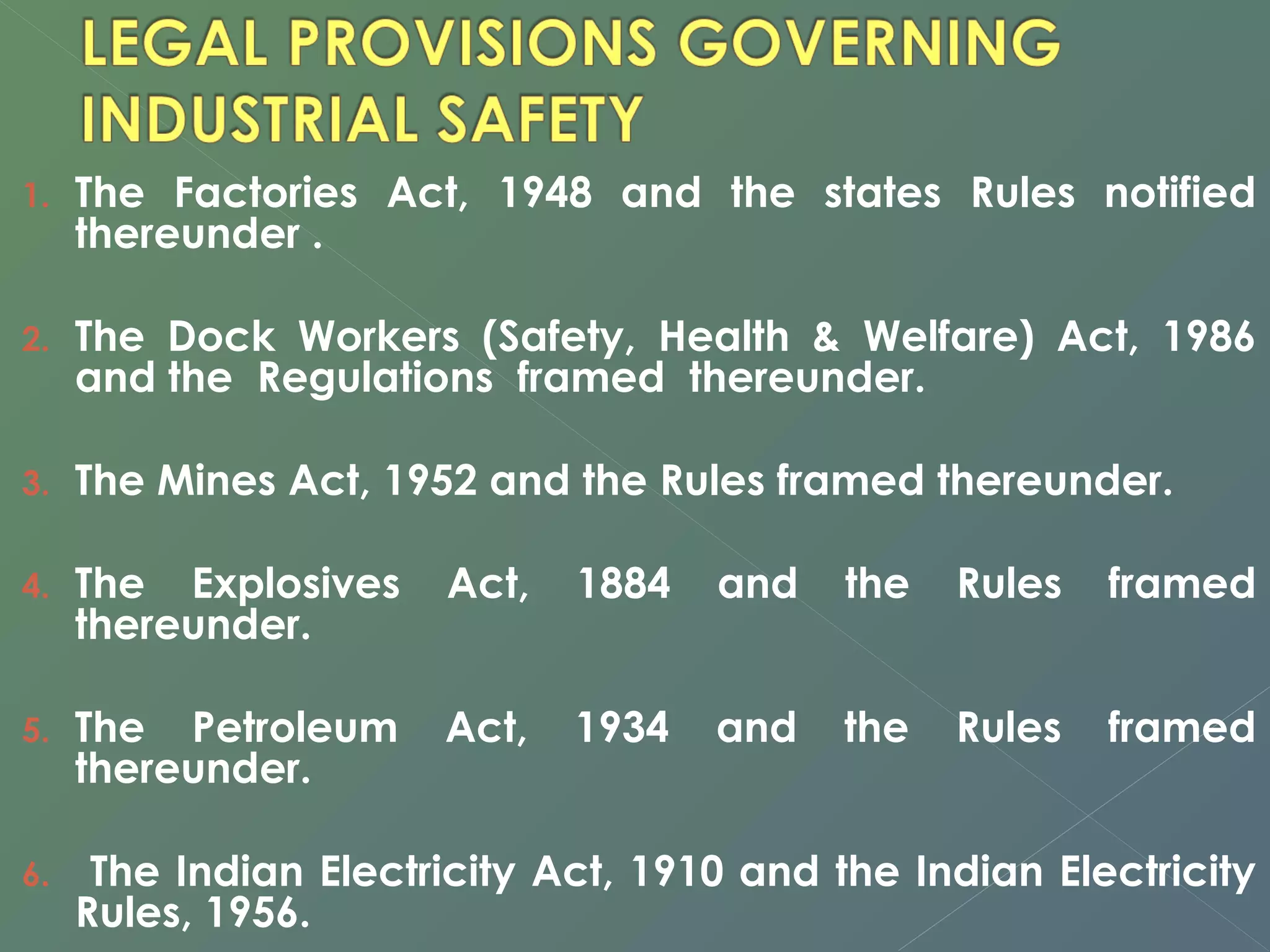 1. The Factories Act, 1948 and the states Rules notified 
thereunder . 
2. The Dock Workers (Safety, Health & Welfare) Act, 1986 
and the Regulations framed thereunder. 
3. The Mines Act, 1952 and the Rules framed thereunder. 
4. The Explosives Act, 1884 and the Rules framed 
thereunder. 
5. The Petroleum Act, 1934 and the Rules framed 
thereunder. 
6. The Indian Electricity Act, 1910 and the Indian Electricity 
Rules, 1956. 
 