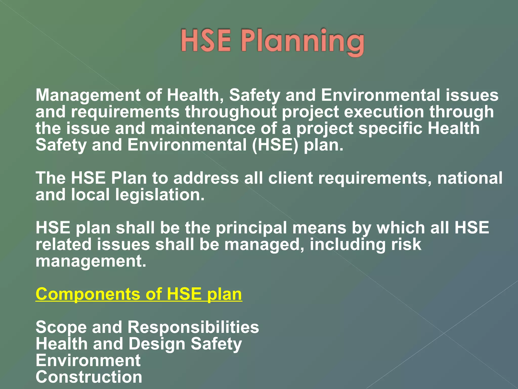 Management of Health, Safety and Environmental issues 
and requirements throughout project execution through 
the issue and maintenance of a project specific Health 
Safety and Environmental (HSE) plan. 
The HSE Plan to address all client requirements, national 
and local legislation. 
HSE plan shall be the principal means by which all HSE 
related issues shall be managed, including risk 
management. 
Components of HSE plan 
Scope and Responsibilities 
Health and Design Safety 
Environment 
Construction 
 