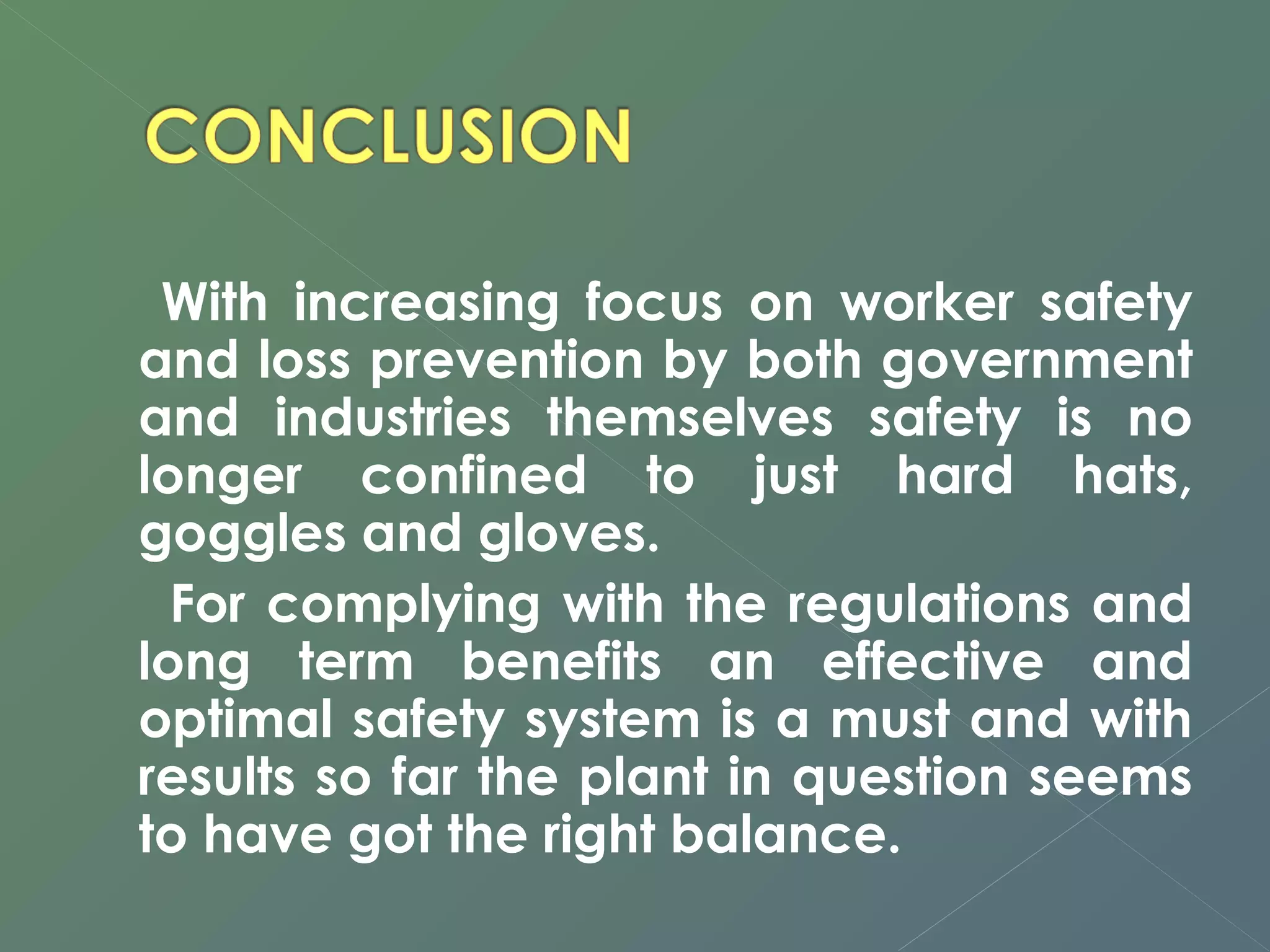 With increasing focus on worker safety 
and loss prevention by both government 
and industries themselves safety is no 
longer confined to just hard hats, 
goggles and gloves. 
For complying with the regulations and 
long term benefits an effective and 
optimal safety system is a must and with 
results so far the plant in question seems 
to have got the right balance. 
 