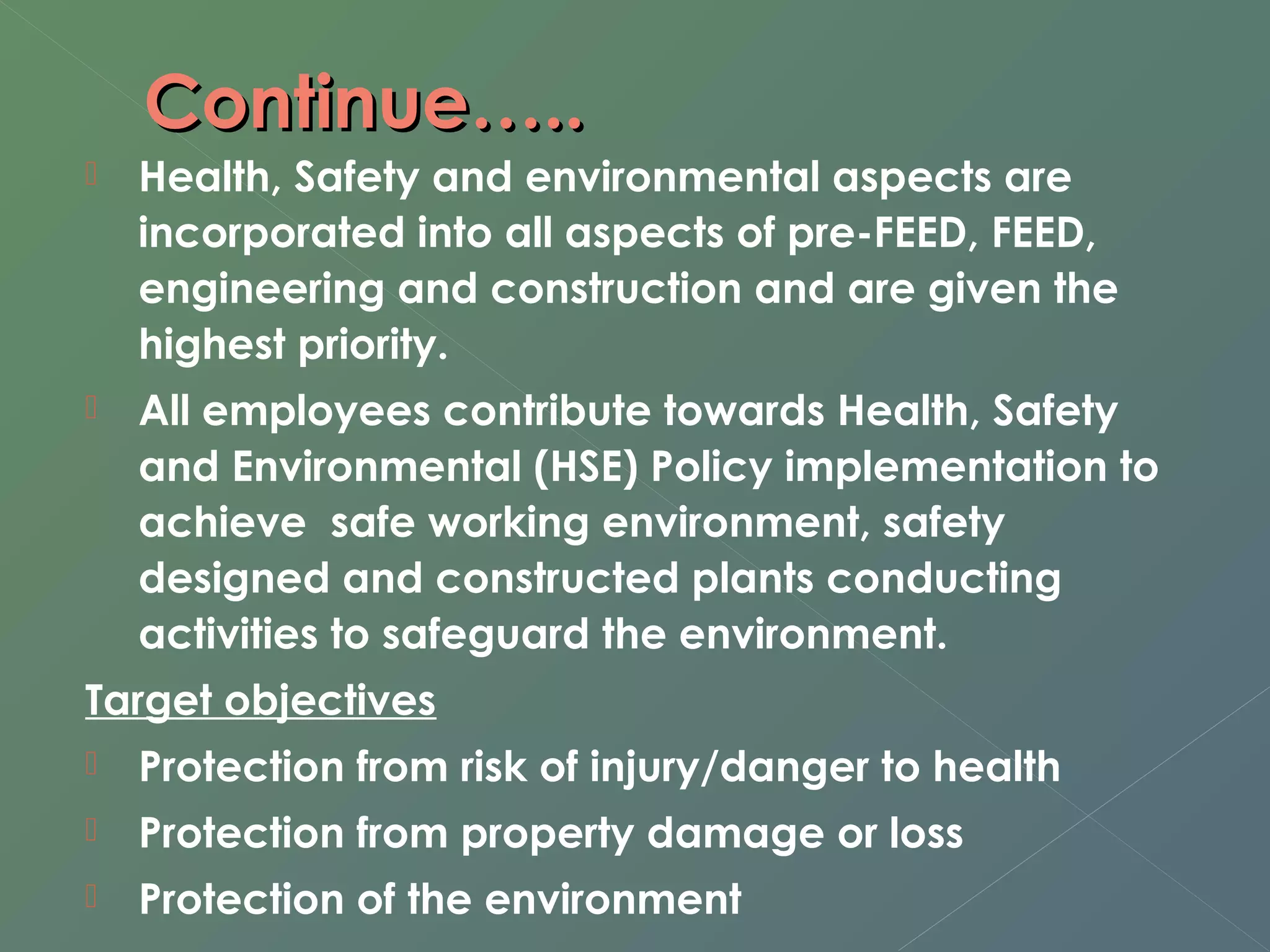 CCoonnttiinnuuee…….... 
 Health, Safety and environmental aspects are 
incorporated into all aspects of pre-FEED, FEED, 
engineering and construction and are given the 
highest priority. 
 All employees contribute towards Health, Safety 
and Environmental (HSE) Policy implementation to 
achieve safe working environment, safety 
designed and constructed plants conducting 
activities to safeguard the environment. 
Target objectives 
 Protection from risk of injury/danger to health 
 Protection from property damage or loss 
 Protection of the environment 
 